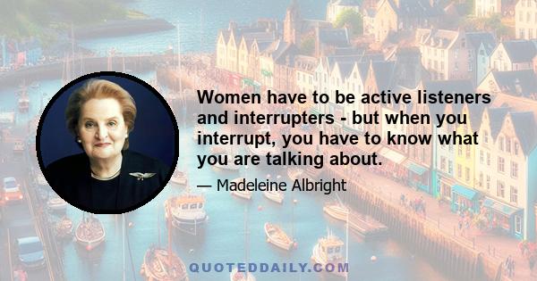 Women have to be active listeners and interrupters - but when you interrupt, you have to know what you are talking about.