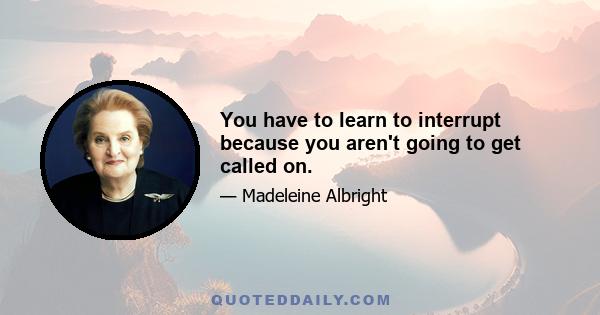 You have to learn to interrupt because you aren't going to get called on.