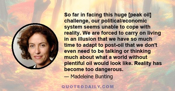 So far in facing this huge [peak oil] challenge, our political/economic system seems unable to cope with reality. We are forced to carry on living in an illusion that we have so much time to adapt to post-oil that we