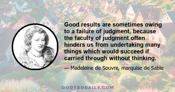 Good results are sometimes owing to a failure of judgment, because the faculty of judgment often hinders us from undertaking many things which would succeed if carried through without thinking.