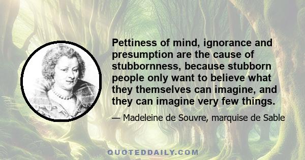 Pettiness of mind, ignorance and presumption are the cause of stubbornness, because stubborn people only want to believe what they themselves can imagine, and they can imagine very few things.