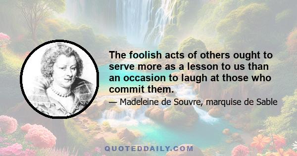 The foolish acts of others ought to serve more as a lesson to us than an occasion to laugh at those who commit them.