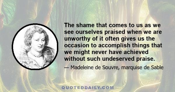 The shame that comes to us as we see ourselves praised when we are unworthy of it often gives us the occasion to accomplish things that we might never have achieved without such undeserved praise.