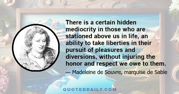 There is a certain hidden mediocrity in those who are stationed above us in life, an ability to take liberties in their pursuit of pleasures and diversions, without injuring the honor and respect we owe to them.