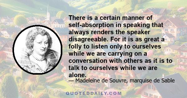 There is a certain manner of self-absorption in speaking that always renders the speaker disagreeable. For it is as great a folly to listen only to ourselves while we are carrying on a conversation with others as it is