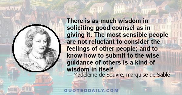 There is as much wisdom in soliciting good counsel as in giving it. The most sensible people are not reluctant to consider the feelings of other people; and to know how to submit to the wise guidance of others is a kind 