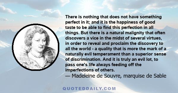 There is nothing that does not have something perfect in it; and it is the happiness of good taste to be able to find this perfection in all things. But there is a natural malignity that often discovers a vice in the