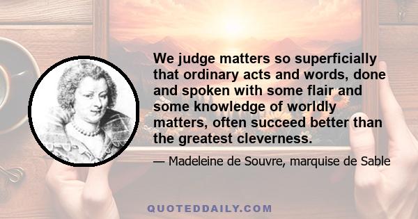 We judge matters so superficially that ordinary acts and words, done and spoken with some flair and some knowledge of worldly matters, often succeed better than the greatest cleverness.