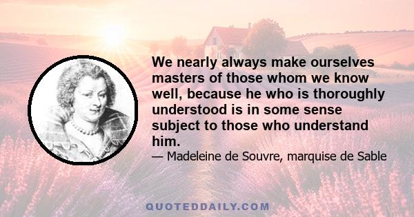 We nearly always make ourselves masters of those whom we know well, because he who is thoroughly understood is in some sense subject to those who understand him.