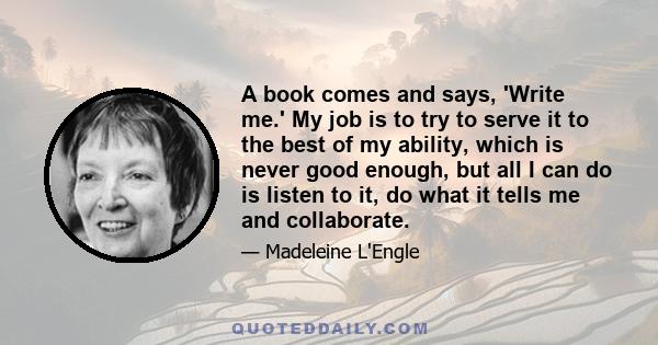 A book comes and says, 'Write me.' My job is to try to serve it to the best of my ability, which is never good enough, but all I can do is listen to it, do what it tells me and collaborate.