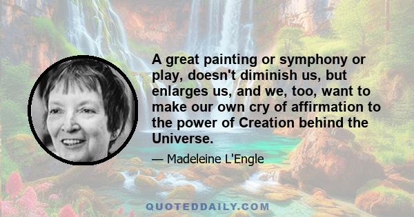 A great painting or symphony or play, doesn't diminish us, but enlarges us, and we, too, want to make our own cry of affirmation to the power of Creation behind the Universe.