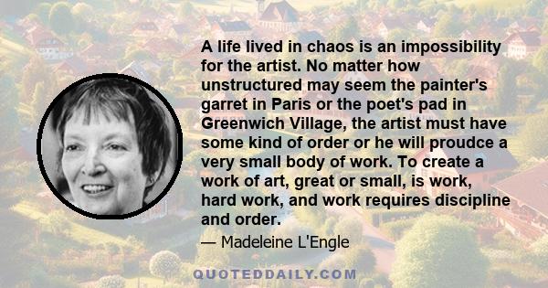 A life lived in chaos is an impossibility for the artist. No matter how unstructured may seem the painter's garret in Paris or the poet's pad in Greenwich Village, the artist must have some kind of order or he will