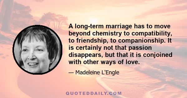 A long-term marriage has to move beyond chemistry to compatibility, to friendship, to companionship. It is certainly not that passion disappears, but that it is conjoined with other ways of love.