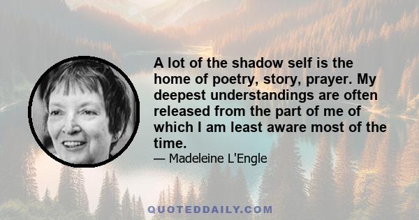 A lot of the shadow self is the home of poetry, story, prayer. My deepest understandings are often released from the part of me of which I am least aware most of the time.