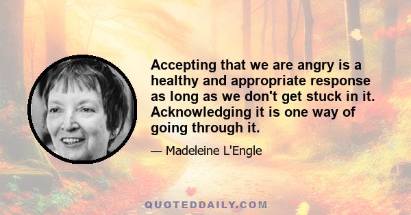 Accepting that we are angry is a healthy and appropriate response as long as we don't get stuck in it. Acknowledging it is one way of going through it.