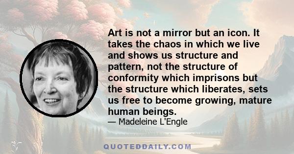 Art is not a mirror but an icon. It takes the chaos in which we live and shows us structure and pattern, not the structure of conformity which imprisons but the structure which liberates, sets us free to become growing, 