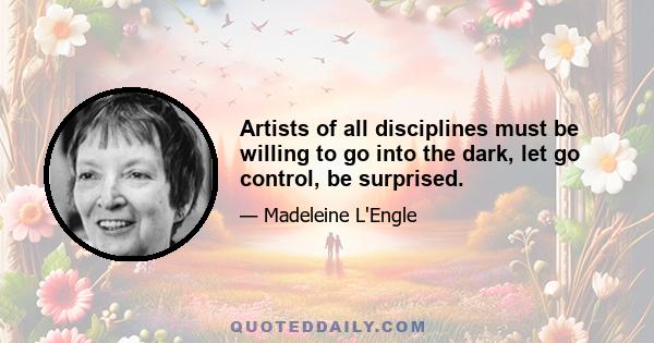 Artists of all disciplines must be willing to go into the dark, let go control, be surprised.