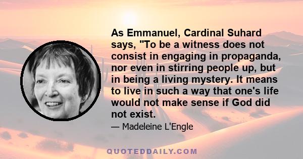 As Emmanuel, Cardinal Suhard says, To be a witness does not consist in engaging in propaganda, nor even in stirring people up, but in being a living mystery. It means to live in such a way that one's life would not make 