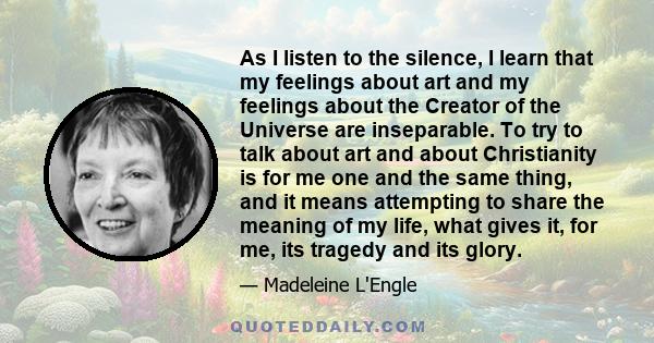 As I listen to the silence, I learn that my feelings about art and my feelings about the Creator of the Universe are inseparable. To try to talk about art and about Christianity is for me one and the same thing, and it