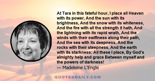 At Tara in this fateful hour, I place all Heaven with its power, And the sun with its brightness, And the snow with its whiteness, And the fire with all the strength it hath, And the lightning with its rapid wrath, And