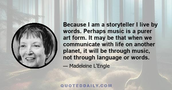 Because I am a storyteller I live by words. Perhaps music is a purer art form. It may be that when we communicate with life on another planet, it will be through music, not through language or words.