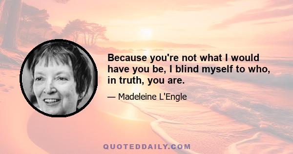 Because you're not what I would have you be, I blind myself to who, in truth, you are.