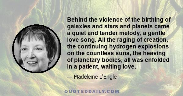 Behind the violence of the birthing of galaxies and stars and planets came a quiet and tender melody, a gentle love song. All the raging of creation, the continuing hydrogen explosions on the countless suns, the heaving 