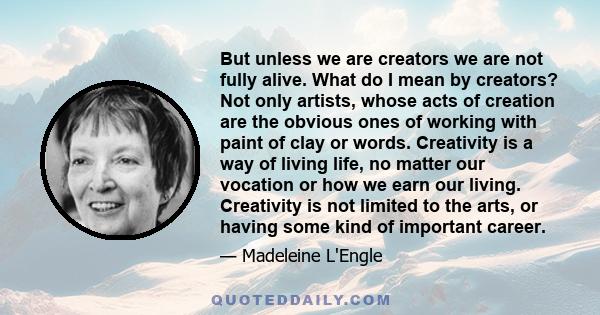 But unless we are creators we are not fully alive. What do I mean by creators? Not only artists, whose acts of creation are the obvious ones of working with paint of clay or words. Creativity is a way of living life, no 