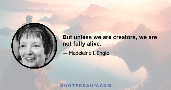 But unless we are creators, we are not fully alive.