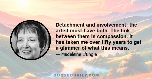 Detachment and involvement: the artist must have both. The link between them is compassion. It has taken me over fifty years to get a glimmer of what this means.