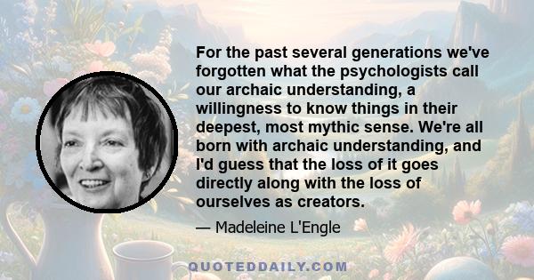 For the past several generations we've forgotten what the psychologists call our archaic understanding, a willingness to know things in their deepest, most mythic sense. We're all born with archaic understanding, and