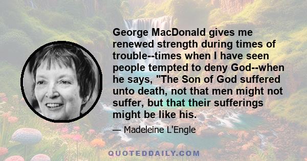 George MacDonald gives me renewed strength during times of trouble--times when I have seen people tempted to deny God--when he says, The Son of God suffered unto death, not that men might not suffer, but that their