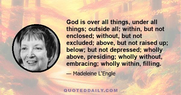 God is over all things, under all things; outside all; within, but not enclosed; without, but not excluded; above, but not raised up; below; but not depressed; wholly above, presiding; wholly without, embracing; wholly