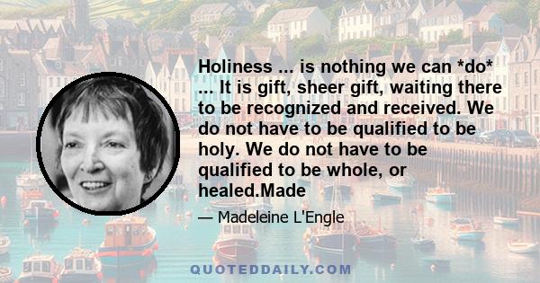 Holiness ... is nothing we can *do* ... It is gift, sheer gift, waiting there to be recognized and received. We do not have to be qualified to be holy. We do not have to be qualified to be whole, or healed.Made