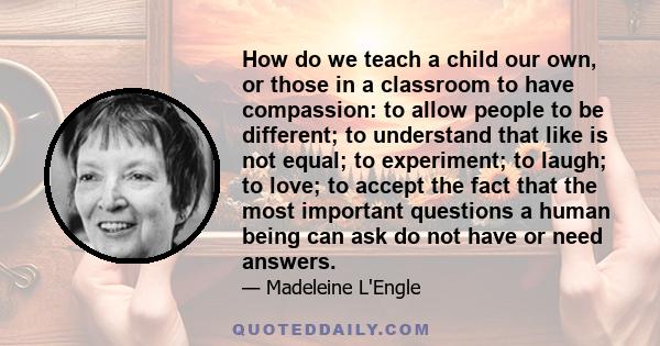 How do we teach a child our own, or those in a classroom to have compassion: to allow people to be different; to understand that like is not equal; to experiment; to laugh; to love; to accept the fact that the most