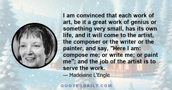 I am convinced that each work of art, be it a great work of genius or something very small, has its own life, and it will come to the artist, the composer or the writer or the painter, and say, Here I am: compose me; or 