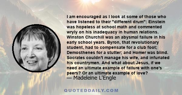 I am encouraged as I look at some of those who have listened to their different drum: Einstein was hopeless at school math and commented wryly on his inadequacy in human relations. Winston Churchill was an abysmal