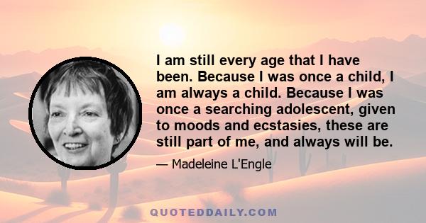 I am still every age that I have been. Because I was once a child, I am always a child. Because I was once a searching adolescent, given to moods and ecstasies, these are still part of me, and always will be.