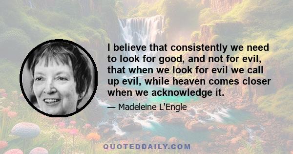 I believe that consistently we need to look for good, and not for evil, that when we look for evil we call up evil, while heaven comes closer when we acknowledge it.