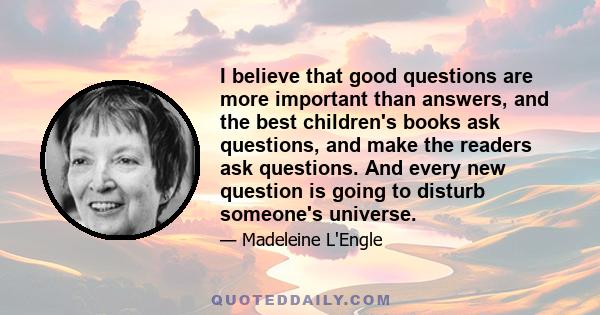 I believe that good questions are more important than answers, and the best children's books ask questions, and make the readers ask questions. And every new question is going to disturb someone's universe.