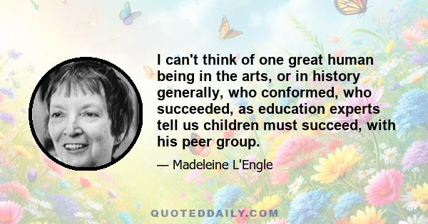 I can't think of one great human being in the arts, or in history generally, who conformed, who succeeded, as education experts tell us children must succeed, with his peer group.