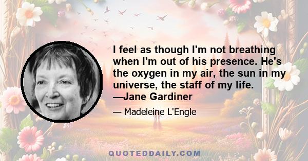 I feel as though I'm not breathing when I'm out of his presence. He's the oxygen in my air, the sun in my universe, the staff of my life. —Jane Gardiner