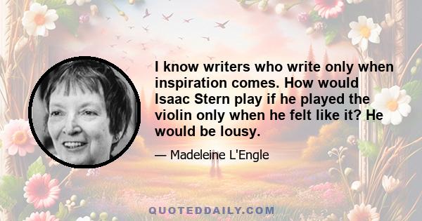 I know writers who write only when inspiration comes. How would Isaac Stern play if he played the violin only when he felt like it? He would be lousy.