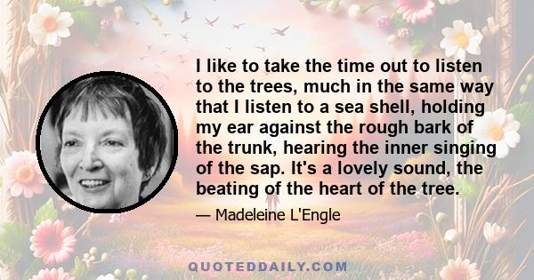 I like to take the time out to listen to the trees, much in the same way that I listen to a sea shell, holding my ear against the rough bark of the trunk, hearing the inner singing of the sap. It's a lovely sound, the