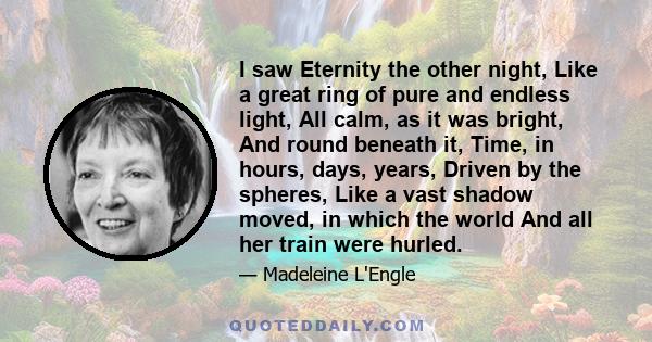 I saw Eternity the other night, Like a great ring of pure and endless light, All calm, as it was bright, And round beneath it, Time, in hours, days, years, Driven by the spheres, Like a vast shadow moved, in which the