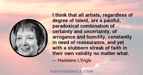 I think that all artists, regardless of degree of talent, are a painful, paradoxical combination of certainty and uncertainty, of arrogance and humility, constantly in need of reassurance, and yet with a stubborn streak 