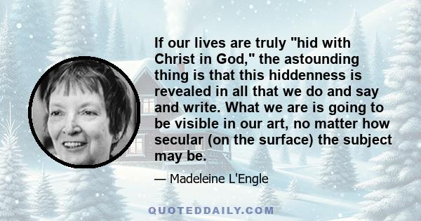 If our lives are truly hid with Christ in God, the astounding thing is that this hiddenness is revealed in all that we do and say and write. What we are is going to be visible in our art, no matter how secular (on the