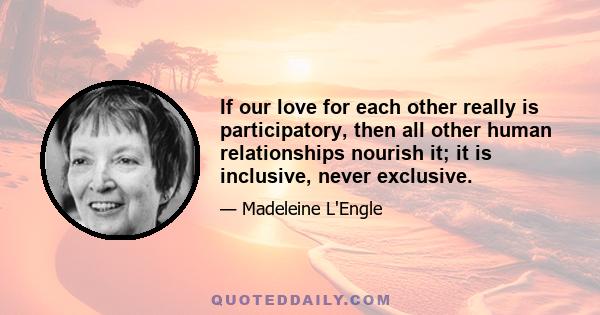 If our love for each other really is participatory, then all other human relationships nourish it; it is inclusive, never exclusive.