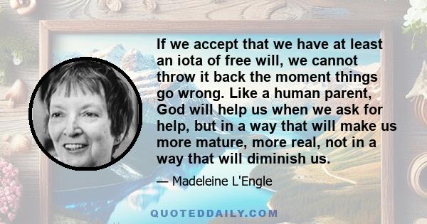 If we accept that we have at least an iota of free will, we cannot throw it back the moment things go wrong. Like a human parent, God will help us when we ask for help, but in a way that will make us more mature, more