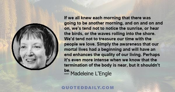 If we all knew each morning that there was going to be another morning, and on and on and on, we's tend not to notice the sunrise, or hear the birds, or the waves rolling into the shore. We'd tend not to treasure our